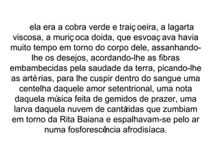 ela era a cobra verde e traiç oeira, a lagarta 
viscosa, a muriç oca doida, que esvoaç ava havia 
muito tempo em torno do corpo dele, assanhando-lhe 
os desejos, acordando-lhe as fibras 
embambecidas pela saudade da terra, picando-lhe 
as artérias, para lhe cuspir dentro do sangue uma 
centelha daquele amor setentrional, uma nota 
daquela música feita de gemidos de prazer, uma 
larva daquela nuvem de cantáridas que zumbiam 
em torno da Rita Baiana e espalhavam-se pelo ar 
numa fosforescência afrodisíaca. 
 