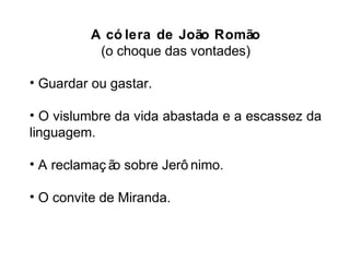 A có lera de João Romão 
(o choque das vontades) 
• Guardar ou gastar. 
• O vislumbre da vida abastada e a escassez da 
linguagem. 
• A reclamaç ão sobre Jerô nimo. 
• O convite de Miranda. 
 