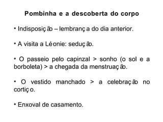 Pombinha e a descoberta do corpo 
• Indisposiç ão – lembranç a do dia anterior. 
• A visita a Léonie: seduç ão. 
• O passeio pelo capinzal > sonho (o sol e a 
borboleta) > a chegada da menstruaç ão. 
• O vestido manchado > a celebraç ão no 
cortiç o. 
• Enxoval de casamento. 
 