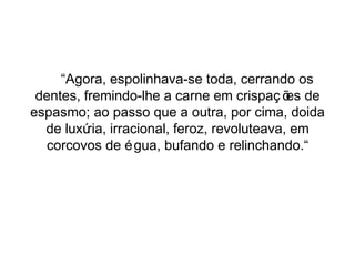 “Agora, espolinhava-se toda, cerrando os 
dentes, fremindo-lhe a carne em crispaç ões de 
espasmo; ao passo que a outra, por cima, doida 
de luxúria, irracional, feroz, revoluteava, em 
corcovos de égua, bufando e relinchando.“ 
 
