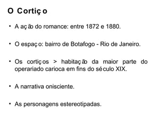 O Cortiç o 
• A aç ão do romance: entre 1872 e 1880. 
• O espaç o: bairro de Botafogo - Rio de Janeiro. 
• Os cortiç os > habitaç ão da maior parte do 
operariado carioca em fins do século XIX. 
• A narrativa onisciente. 
• As personagens estereotipadas. 
 