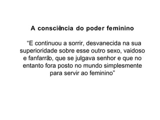 A consciência do poder feminino 
“E continuou a sorrir, desvanecida na sua 
superioridade sobre esse outro sexo, vaidoso 
e fanfarrão, que se julgava senhor e que no 
entanto fora posto no mundo simplesmente 
para servir ao feminino” 
 