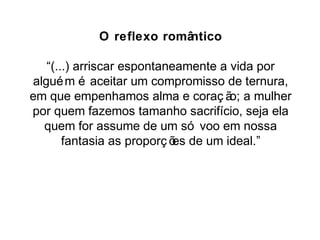 O reflexo romântico 
“(...) arriscar espontaneamente a vida por 
alguém é aceitar um compromisso de ternura, 
em que empenhamos alma e coraç ão; a mulher 
por quem fazemos tamanho sacrifício, seja ela 
quem for assume de um só voo em nossa 
fantasia as proporç ões de um ideal.” 
 