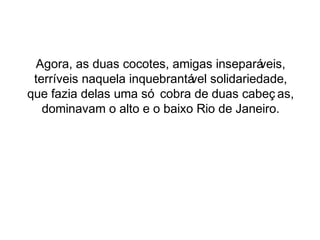 Agora, as duas cocotes, amigas inseparáveis, 
terríveis naquela inquebrantável solidariedade, 
que fazia delas uma só cobra de duas cabeç as, 
dominavam o alto e o baixo Rio de Janeiro. 
 