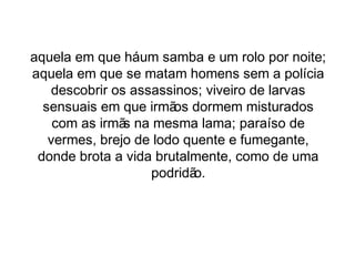 aquela em que há um samba e um rolo por noite; 
aquela em que se matam homens sem a polícia 
descobrir os assassinos; viveiro de larvas 
sensuais em que irmãos dormem misturados 
com as irmãs na mesma lama; paraíso de 
vermes, brejo de lodo quente e fumegante, 
donde brota a vida brutalmente, como de uma 
podridão. 
 
