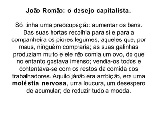 João Romão: o desejo capitalista. 
Só tinha uma preocupaç ão: aumentar os bens. 
Das suas hortas recolhia para si e para a 
companheira os piores legumes, aqueles que, por 
maus, ninguém compraria; as suas galinhas 
produziam muito e ele não comia um ovo, do que 
no entanto gostava imenso; vendia-os todos e 
contentava-se com os restos da comida dos 
trabalhadores. Aquilo já não era ambiç ão, era uma 
molé stia nervosa, uma loucura, um desespero 
de acumular; de reduzir tudo a moeda. 
 