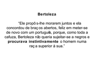 Bertoleza 
“Ele propô s-lhe morarem juntos e ela 
concordou de braç os abertos, feliz em meter-se 
de novo com um português, porque, como toda a 
cafuza, Bertoleza não queria sujeitar-se a negros e 
procurava instintivamente o homem numa 
raç a superior à sua.” 
 