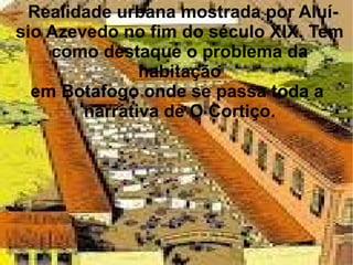Realidade urbana mostrada por Aluí- sio Azevedo no fim do século XIX. Tem como destaque o problema da habitação em Botafogo onde se passa toda a  narrativa de O Cortiço. 