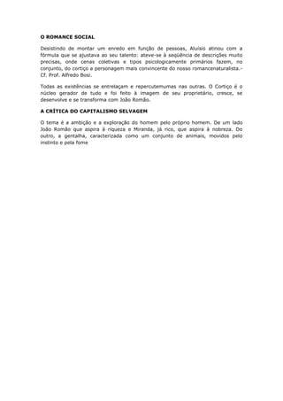 O ROMANCE SOCIAL

Desistindo de montar um enredo em função de pessoas, Aluísio atinou com a
fórmula que se ajustava ao seu talento: ateve-se à seqüência de descrições muito
precisas, onde cenas coletivas e tipos psicologicamente primários fazem, no
conjunto, do cortiço a personagem mais convincente do nosso romancenaturalista.-
Cf. Prof. Alfredo Bosi.

Todas as existências se entrelaçam e repercutemumas nas outras. O Cortiço é o
núcleo gerador de tudo e foi feito à imagem de seu proprietário, cresce, se
desenvolve e se transforma com João Romão.

A CRÍTICA DO CAPITALISMO SELVAGEM

O tema é a ambição e a exploração do homem pelo próprio homem. De um lado
João Romão que aspira à riqueza e Miranda, já rico, que aspira à nobreza. Do
outro, a gentalha, caracterizada como um conjunto de animais, movidos pelo
instinto e pela fome
 