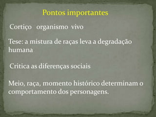 Pontos importantes
Cortiço organismo vivo
Tese: a mistura de raças leva a degradação
humana
Critica as diferenças sociais
Meio, raça, momento histórico determinam o
comportamento dos personagens.

 