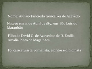 Nome: Aluísio Tancredo Gonçalves de Azevedo
Nasceu em 14 de Abril de 1857 em São Luís do
Maranhão
Filho de David G. de Azevedo e de D. Emília
Amália Pinto de Magalhães
Foi caricaturista, jornalista, escritor e diplomata

 