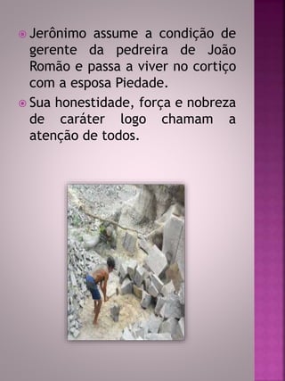  Jerônimo assume a condição de 
gerente da pedreira de João 
Romão e passa a viver no cortiço 
com a esposa Piedade. 
 Sua honestidade, força e nobreza 
de caráter logo chamam a 
atenção de todos. 
 