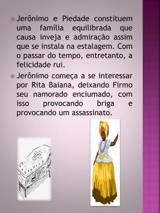  Jerônimo e Piedade constituem 
uma família equilibrada que 
causa inveja e admiração assim 
que se instala na estalagem. Com 
o passar do tempo, entretanto, a 
felicidade rui. 
 Jerônimo começa a se interessar 
por Rita Baiana, deixando Firmo 
seu namorado enciumado, com 
isso provocando briga e 
provocando um assassinato. 
 