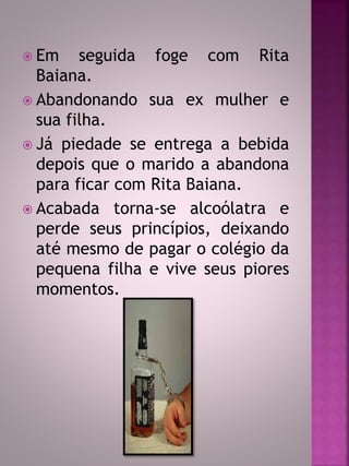  Em seguida foge com Rita 
Baiana. 
 Abandonando sua ex mulher e 
sua filha. 
 Já piedade se entrega a bebida 
depois que o marido a abandona 
para ficar com Rita Baiana. 
 Acabada torna-se alcoólatra e 
perde seus princípios, deixando 
até mesmo de pagar o colégio da 
pequena filha e vive seus piores 
momentos. 
 