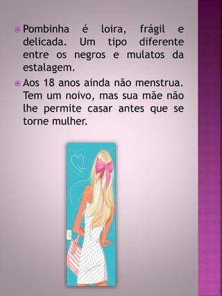  Pombinha é loira, frágil e 
delicada. Um tipo diferente 
entre os negros e mulatos da 
estalagem. 
 Aos 18 anos ainda não menstrua. 
Tem um noivo, mas sua mãe não 
lhe permite casar antes que se 
torne mulher. 
 
