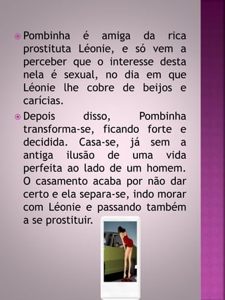  Pombinha é amiga da rica 
prostituta Léonie, e só vem a 
perceber que o interesse desta 
nela é sexual, no dia em que 
Léonie lhe cobre de beijos e 
carícias. 
 Depois disso, Pombinha 
transforma-se, ficando forte e 
decidida. Casa-se, já sem a 
antiga ilusão de uma vida 
perfeita ao lado de um homem. 
O casamento acaba por não dar 
certo e ela separa-se, indo morar 
com Léonie e passando também 
a se prostituir. 
 