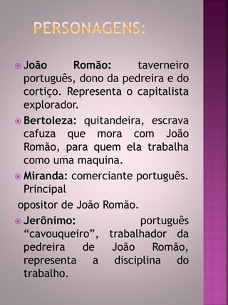  João Romão: taverneiro 
português, dono da pedreira e do 
cortiço. Representa o capitalista 
explorador. 
 Bertoleza: quitandeira, escrava 
cafuza que mora com João 
Romão, para quem ela trabalha 
como uma maquina. 
 Miranda: comerciante português. 
Principal 
opositor de João Romão. 
 Jerônimo: português 
“cavouqueiro”, trabalhador da 
pedreira de João Romão, 
representa a disciplina do 
trabalho. 
 