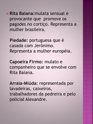  Rita Baiana:mulata sensual e 
provocante que promove os 
pagodes no cortiço. Representa a 
mulher brasileira. 
Piedade: portuguesa que é 
casada com Jerônimo. 
Representa a mulher européia. 
Capoeira Firmo: mulato e 
companheiro que se envolve com 
Rita Baiana. 
Arraia-Miúda: representada por 
lavadeiras, caixeiros, 
trabalhadores da pedreira e pelo 
policial Alexandre. 
 