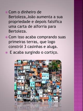  Com o dinheiro de 
Bertoleza,João aumenta a sua 
propriedade e depois falsifica 
uma carta de alforria para 
Bertoleza. 
 Com isso acaba comprando suas 
primeiras terras, que logo 
constrói 3 casinhas e aluga. 
 E acaba surgindo o cortiço. 
 
