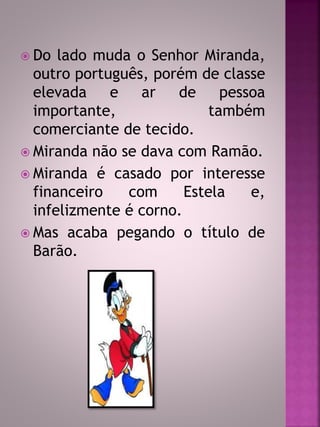  Do lado muda o Senhor Miranda, 
outro português, porém de classe 
elevada e ar de pessoa 
importante, também 
comerciante de tecido. 
 Miranda não se dava com Ramão. 
 Miranda é casado por interesse 
financeiro com Estela e, 
infelizmente é corno. 
 Mas acaba pegando o título de 
Barão. 
 