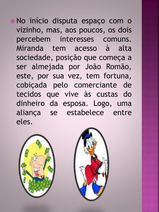  No início disputa espaço com o 
vizinho, mas, aos poucos, os dois 
percebem interesses comuns. 
Miranda tem acesso à alta 
sociedade, posição que começa a 
ser almejada por João Romão, 
este, por sua vez, tem fortuna, 
cobiçada pelo comerciante de 
tecidos que vive às custas do 
dinheiro da esposa. Logo, uma 
aliança se estabelece entre 
eles. 
 