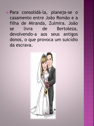 Para consolidá-la, planeja-se o 
casamento entre João Romão e a 
filha de Miranda, Zulmira. João 
se livra de Bertoleza, 
devolvendo-a aos seus antigos 
donos, o que provoca um suicídio 
da escrava. 
 