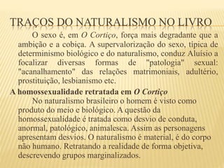 TRAÇOS DO NATURALISMO NO LIVRO
O sexo é, em O Cortiço, força mais degradante que a
ambição e a cobiça. A supervalorização do sexo, típica de
determinismo biológico e do naturalismo, conduz Aluísio a
focalizar diversas formas de "patologia" sexual:
"acanalhamento" das relações matrimoniais, adultério,
prostituição, lesbianismo etc.
A homossexualidade retratada em O Cortiço
No naturalismo brasileiro o homem é visto como
produto do meio e biológico. A questão da
homossexualidade é tratada como desvio de conduta,
anormal, patológico, animalesca. Assim as personagens
apresentam desvios. O naturalismo é material, é do corpo
não humano. Retratando a realidade de forma objetiva,
descrevendo grupos marginalizados.
 