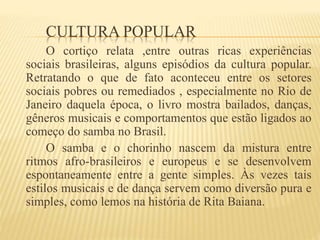 CULTURA POPULAR
O cortiço relata ,entre outras ricas experiências
sociais brasileiras, alguns episódios da cultura popular.
Retratando o que de fato aconteceu entre os setores
sociais pobres ou remediados , especialmente no Rio de
Janeiro daquela época, o livro mostra bailados, danças,
gêneros musicais e comportamentos que estão ligados ao
começo do samba no Brasil.
O samba e o chorinho nascem da mistura entre
ritmos afro-brasileiros e europeus e se desenvolvem
espontaneamente entre a gente simples. Às vezes tais
estilos musicais e de dança servem como diversão pura e
simples, como lemos na história de Rita Baiana.
 