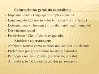 Características gerais do naturalismo
 Impessoalidade / Linguagem simples e enxuta
 Engajamento literário (o autor tenta convencer o leitor)
 Determinismo (o homem é fruto do meio/ raça/ momento)
 Darwinismo social
 Positivismo / Cientificismo exagerado.
Ambiente e personagens
 Ambiente restrito como microcosmo de toda a sociedade
 Preferência por grupos humanos marginalizados
 Patologias sociais (prostituição, traição, incesto)
 Animalização / Zoomorfização dos personagens
 