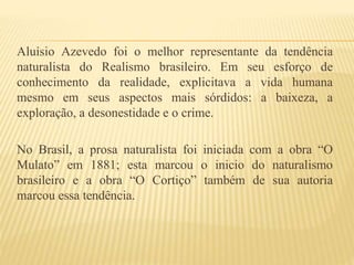 Aluísio Azevedo foi o melhor representante da tendência
naturalista do Realismo brasileiro. Em seu esforço de
conhecimento da realidade, explicitava a vida humana
mesmo em seus aspectos mais sórdidos: a baixeza, a
exploração, a desonestidade e o crime.
No Brasil, a prosa naturalista foi iniciada com a obra “O
Mulato” em 1881; esta marcou o inicio do naturalismo
brasileiro e a obra “O Cortiço” também de sua autoria
marcou essa tendência.
 