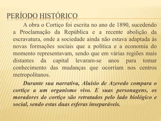 PERÍODO HISTÓRICO
A obra o Cortiço foi escrita no ano de 1890, sucedendo
a Proclamação da República e a recente abolição da
escravatura, onde a sociedade ainda não estava adaptada às
novas formações sociais que a política e a economia do
momento representavam, sendo que em várias regiões mais
distantes da capital levaram-se anos para tomar
conhecimento das mudanças que ocorriam nos centros
metropolitanos.
Durante sua narrativa, Aluísio de Azevedo compara o
cortiço a um organismo vivo. E suas personagens, os
moradores do cortiço são retratados pelo lado biológico e
social, sendo estas duas esferas inseparáveis.
 