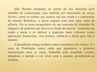 João Romão enriquece às custas de sua obsessão pelo
trabalho de comerciante, mas também por intermédio de meios
ilícitos, como os roubos que pratica em sua venda e a exploração
da amante Bertoleza, a quem engana com uma falsa carta de
alforria. Ele se torna proprietário de um conjunto de cômodos de
aluguel e da pedreira que ficava ao fundo do terreno. Aumenta sua
renda e passa a se dedicar a negócios mais vultosos, como
aplicações financeiras. Aos poucos, refina-se e deixa para trás a
amante.
A decadência atinge também outros moradores do cortiço. É o
caso de Pombinha, moça culta que aguardava a primeira
menstruação para se casar. Seduzida pela prostituta Léonie,
abandona o marido e vai viver com a amante, prostituindo-se
também.
 