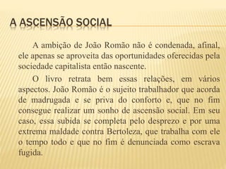A ASCENSÃO SOCIAL
A ambição de João Romão não é condenada, afinal,
ele apenas se aproveita das oportunidades oferecidas pela
sociedade capitalista então nascente.
O livro retrata bem essas relações, em vários
aspectos. João Romão é o sujeito trabalhador que acorda
de madrugada e se priva do conforto e, que no fim
consegue realizar um sonho de ascensão social. Em seu
caso, essa subida se completa pelo desprezo e por uma
extrema maldade contra Bertoleza, que trabalha com ele
o tempo todo e que no fim é denunciada como escrava
fugida.
 