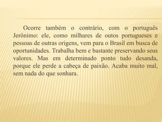 Ocorre também o contrário, com o português
Jerônimo: ele, como milhares de outos portugueses e
pessoas de outras origens, vem para o Brasil em busca de
oportunidades. Trabalha bem e bastante preservando seus
valores. Mas em determinado ponto tudo desanda,
porque ele perde a cabeça de paixão. Acaba muito mal,
sem nada do que sonhara.
 