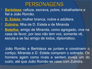 PERSONAGENSPERSONAGENS
 Bertoleza: cafuza, escrava, pobre, trabalhadeira e
fiel a João Romão.
 D. Estela: mulher branca, nobre e adúltera.
 Zulmira: filha de D. Estela e de Miranda
 Botelho: amigo de Miranda, como agregado, vive na
casa de favor, por isso não tem voz, somente vê,
escuta e se faz amigo de todos, diplomático.
João Romão e Bertoleza se juntam e constroem o
cortiço; Miranda e D. Estela compram o sobrado. Os
homens agem como rivais e sentem inveja um do
outro, até que João Romão se casa com Zulmira.
 