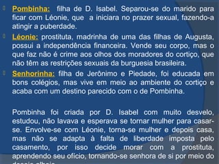  Pombinha: filha de D. Isabel. Separou-se do marido para
ficar com Léonie, que a iniciara no prazer sexual, fazendo-a
atingir a puberdade.
 Léonie: prostituta, madrinha de uma das filhas de Augusta,
possui a independência financeira. Vende seu corpo, mas o
que faz não é crime aos olhos dos moradores do cortiço, que
não têm as restrições sexuais da burguesia brasileira.
 Senhorinha: filha de Jerônimo e Piedade, foi educada em
bons colégios, mas vive em meio ao ambiente do cortiço e
acaba com um destino parecido com o de Pombinha.
Pombinha foi criada por D. Isabel com muito desvelo,
estudou, não lavava e esperava se tornar mulher para casar-
se. Envolve-se com Léonie, torna-se mulher e depois casa,
mas não se adapta à falta de liberdade imposta pelo
casamento, por isso decide morar com a prostituta,
aprendendo seu ofício, tornando-se senhora de si por meio do
 