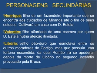 PERSONAGENS SECUNDÁRIAS
Henrique: filho de um fazendeiro importante que se
encontra aos cuidados de Miranda até o fim de seus
estudos. Cultivará um caso com D. Estela.
Valentim: filho alforriado de uma escrava por quem
D. Estela nutria afeição ilimitada.
Libório: velho pão-duro que esmolava entre os
outros moradores do Cortiço, mas que possuía uma
fortuna escondida, da qual Romão irá se apoderar
depois da morte de Libório no segundo incêndio
provocado pela Bruxa.
 