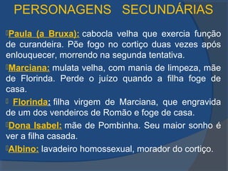 PERSONAGENS SECUNDÁRIAS
Paula (a Bruxa): cabocla velha que exercia função
de curandeira. Põe fogo no cortiço duas vezes após
enlouquecer, morrendo na segunda tentativa.
Marciana: mulata velha, com mania de limpeza, mãe
de Florinda. Perde o juízo quando a filha foge de
casa.
 Florinda: filha virgem de Marciana, que engravida
de um dos vendeiros de Romão e foge de casa.
Dona Isabel: mãe de Pombinha. Seu maior sonho é
ver a filha casada.
Albino: lavadeiro homossexual, morador do cortiço.
 