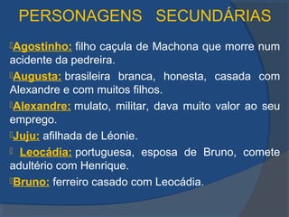 PERSONAGENS SECUNDÁRIAS
Agostinho: filho caçula de Machona que morre num
acidente da pedreira.
Augusta: brasileira branca, honesta, casada com
Alexandre e com muitos filhos.
Alexandre: mulato, militar, dava muito valor ao seu
emprego.
Juju: afilhada de Léonie.
 Leocádia: portuguesa, esposa de Bruno, comete
adultério com Henrique.
Bruno: ferreiro casado com Leocádia.
 