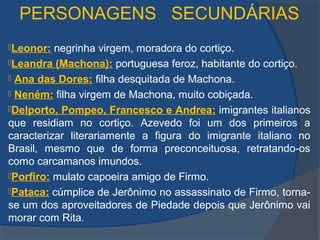 PERSONAGENS SECUNDÁRIAS
Leonor: negrinha virgem, moradora do cortiço.
Leandra (Machona): portuguesa feroz, habitante do cortiço.
 Ana das Dores: filha desquitada de Machona.
 Neném: filha virgem de Machona, muito cobiçada.
Delporto, Pompeo, Francesco e Andrea: imigrantes italianos
que residiam no cortiço. Azevedo foi um dos primeiros a
caracterizar literariamente a figura do imigrante italiano no
Brasil, mesmo que de forma preconceituosa, retratando-os
como carcamanos imundos.
Porfiro: mulato capoeira amigo de Firmo.
Pataca: cúmplice de Jerônimo no assassinato de Firmo, torna-
se um dos aproveitadores de Piedade depois que Jerônimo vai
morar com Rita.
 