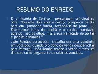 RESUMO DO ENREDO
 É  a história do Cortiço – personagem principal da
obra. “Durante dois anos o cortiço prosperou de dia
para dia, ganhando forças, socando-se de gente.(...)
Eram cinco horas da manhã e o cortiço acordava,
abrindo, não os olhos, mas a sua infinidade de portas
e janelas alinhadas.”
 João Romão, português, trabalha em uma vendinha
em Botafogo, quando o o dono da venda decide voltar
para Portugal, João Romão recebe a venda e mais um
dinheiro como pagamento de salários vencidos.
 