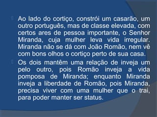  Ao lado do cortiço, constrói um casarão, um
outro português, mas de classe elevada, com
certos ares de pessoa importante, o Senhor
Miranda, cuja mulher leva vida irregular.
Miranda não se dá com João Romão, nem vê
com bons olhos o cortiço perto de sua casa.
 Os dois mantêm uma relação de inveja um
pelo outro, pois Romão inveja a vida
pomposa de Miranda; enquanto Miranda
inveja a liberdade de Romão, pois Miranda,
precisa viver com uma mulher que o trai,
para poder manter ser status.
 
