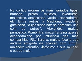  No cortiço moram os mais variados tipos:
brancos, pretos, mulatos, lavadeiras,
malandros, assassinos, vadios, benzedeiras
etc. Entre outros: a Machona, lavadeira
gritalhona, "cujos filhos não se pareciam uns
com os outros"; Alexandre, mulato
pernóstico; Pombinha, moça franzina que se
desencaminha por influência das más
companhias; Rita Baiana, mulata faceira que
andava amigada na ocasião com Firmo,
malandro valentão; Jerônimo e sua mulher,
e outros mais.
 