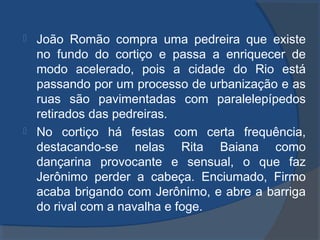  João Romão compra uma pedreira que existe
no fundo do cortiço e passa a enriquecer de
modo acelerado, pois a cidade do Rio está
passando por um processo de urbanização e as
ruas são pavimentadas com paralelepípedos
retirados das pedreiras.
 No cortiço há festas com certa frequência,
destacando-se nelas Rita Baiana como
dançarina provocante e sensual, o que faz
Jerônimo perder a cabeça. Enciumado, Firmo
acaba brigando com Jerônimo, e abre a barriga
do rival com a navalha e foge.
 