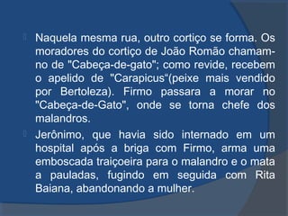  Naquela mesma rua, outro cortiço se forma. Os
moradores do cortiço de João Romão chamam-
no de "Cabeça-de-gato"; como revide, recebem
o apelido de "Carapicus“(peixe mais vendido
por Bertoleza). Firmo passara a morar no
"Cabeça-de-Gato", onde se torna chefe dos
malandros.
 Jerônimo, que havia sido internado em um
hospital após a briga com Firmo, arma uma
emboscada traiçoeira para o malandro e o mata
a pauladas, fugindo em seguida com Rita
Baiana, abandonando a mulher.
 