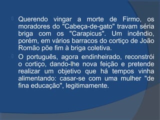  Querendo vingar a morte de Firmo, os
moradores do "Cabeça-de-gato" travam séria
briga com os "Carapicus". Um incêndio,
porém, em vários barracos do cortiço de João
Romão põe fim à briga coletiva.
 O português, agora endinheirado, reconstrói
o cortiço, dando-lhe nova feição e pretende
realizar um objetivo que há tempos vinha
alimentando: casar-se com uma mulher "de
fina educação", legitimamente.
 