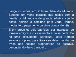 Lança os olhos em Zulmira, filha do Miranda.
Botelho, um velho parasita que reside com a
família do Miranda e de grande influência junto
deste, aplaina o caminho para João Romão,
mediante o pagamento de vinte contos de réis.
 E em breve os dois patrícios, por interesse, se
tornam amigos e o casamento é coisa certa. Só
há uma dificuldade: Bertoleza. João Romão
arranja um piano para livrar- se dela: manda um
aviso aos antigos proprietários da escrava,
denunciando-lhe o paradeiro.
E em breve os dois patrícios, por interesse, se tornam amigos e o casamento é coisa certa. Só há uma dificuldade: Bertoleza. João Romão arranja um piano para livrar- se dela: manda um aviso aos antigos proprietários da escrava, denunciando-lhe o paradeiro.
 