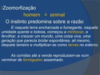Zoomorfização
homem = animal
O instinto predomina sobre a razão
E naquela terra encharcada e fumegante, naquela
umidade quente e lodosa, começou a minhocar, a
fervilhar, a crescer um mundo, uma coisa viva, uma
geração que parecia brotar espontânea, ali mesmo,
daquele lameiro e multiplicar-se como larvas no esterco.
As corridas até a venda reproduziam-se num
verminar de formigueiro assanhado.
 