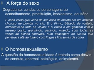  A força do sexo
Degradante, conduz os personagens ao
acanalhamento, prostituição, lesbianismo, adultério.
E cada verso que vinha da sua boca de mulata era um arrulhar
choroso de pomba no cio. E o Firmo, bêbedo de volúpia,
enroscava-se todo ao violão; e o violão e ele gemiam com o
mesmo gosto, grunhindo, ganindo, miando, com todas as
vozes de bichos sensuais, num desespero de luxúria que
penetrava até ao tutano com línguas finíssimas de cobra.
 O homossexualismo
A questão da homossexualidade é tratada como desvio
de conduta, anormal, patológico, animalesca.
 