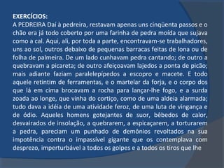 EXERCÍCIOS:
A PEDREIRA Daí à pedreira, restavam apenas uns cinqüenta passos e o
chão era já todo coberto por uma farinha de pedra moída que sujava
como a cal. Aqui, ali, por toda a parte, encontravam-se trabalhadores,
uns ao sol, outros debaixo de pequenas barracas feitas de lona ou de
folha de palmeira. De um lado cunhavam pedra cantando; de outro a
quebravam a picareta; de outro afeiçoavam lajedos a ponta de picão;
mais adiante faziam paralelepípedos a escopro e macete. E todo
aquele retintim de ferramentas, e o martelar da forja, e o corpo dos
que lá em cima brocavam a rocha para lançar-lhe fogo, e a surda
zoada ao longe, que vinha do cortiço, como de uma aldeia alarmada;
tudo dava a idéia de uma atividade feroz, de uma luta de vingança e
de ódio. Aqueles homens gotejantes de suor, bêbedos de calor,
desvairados de insolação, a quebrarem, a espicaçarem, a torturarem
a pedra, pareciam um punhado de demônios revoltados na sua
impotência contra o impassível gigante que os contemplava com
desprezo, imperturbável a todos os golpes e a todos os tiros que lhe
 
